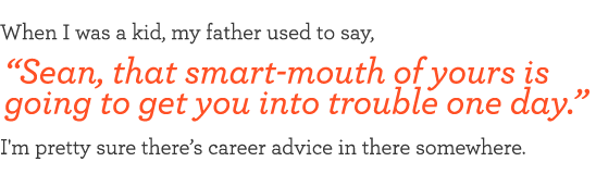 When I was a kid, my father used to say, "Sean, that smart-mouth of yours is going to get you into trouble one day." I'm pretty sure there’s career advice in there somewhere.